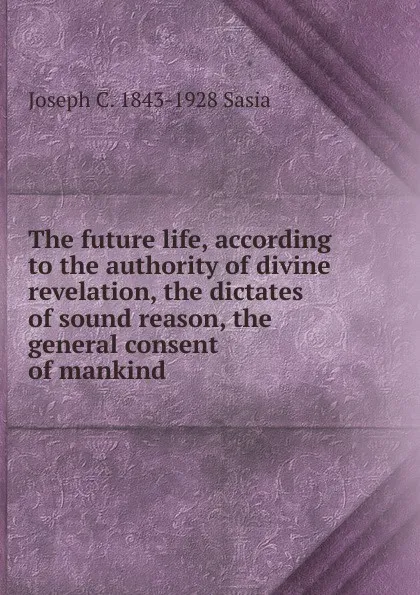 Обложка книги The future life, according to the authority of divine revelation, the dictates of sound reason, the general consent of mankind, Joseph C. 1843-1928 Sasia