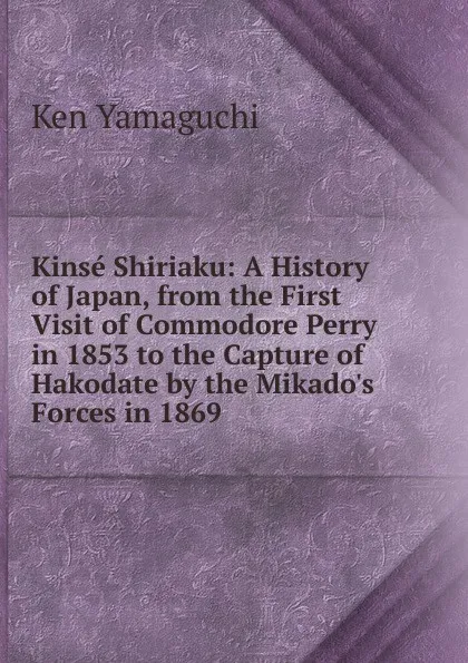 Обложка книги Kinse Shiriaku: A History of Japan, from the First Visit of Commodore Perry in 1853 to the Capture of Hakodate by the Mikado.s Forces in 1869, Ken Yamaguchi