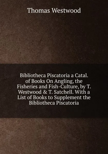 Обложка книги Bibliotheca Piscatoria a Catal. of Books On Angling, the Fisheries and Fish-Culture, by T. Westwood . T. Satchell. With a List of Books to Supplement the Bibliotheca Piscatoria, Thomas Westwood