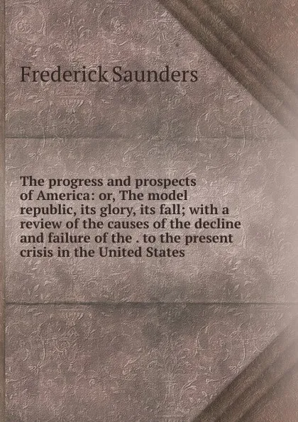 Обложка книги The progress and prospects of America: or, The model republic, its glory, its fall; with a review of the causes of the decline and failure of the . to the present crisis in the United States, Frederick Saunders