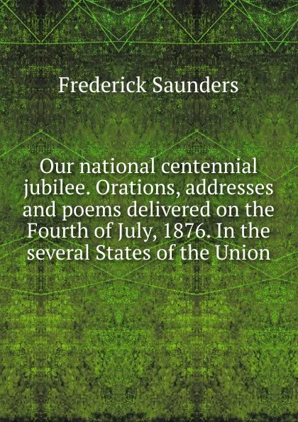 Обложка книги Our national centennial jubilee. Orations, addresses and poems delivered on the Fourth of July, 1876. In the several States of the Union, Frederick Saunders