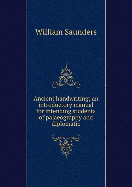 Обложка книги Ancient handwriting; an introductory manual for intending students of palaeography and diplomatic, William Saunders