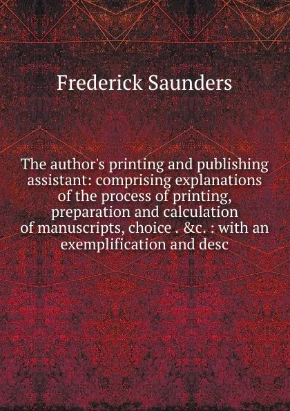 Обложка книги The author.s printing and publishing assistant: comprising explanations of the process of printing, preparation and calculation of manuscripts, choice . .c. : with an exemplification and desc, Frederick Saunders