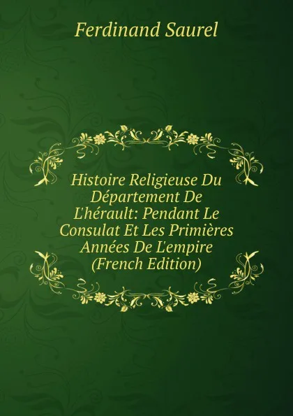 Обложка книги Histoire Religieuse Du Departement De L.herault: Pendant Le Consulat Et Les Primieres Annees De L.empire (French Edition), Ferdinand Saurel