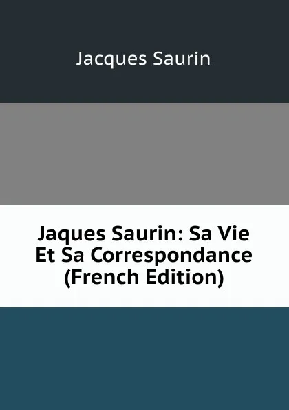 Обложка книги Jaques Saurin: Sa Vie Et Sa Correspondance (French Edition), Jacques Saurin