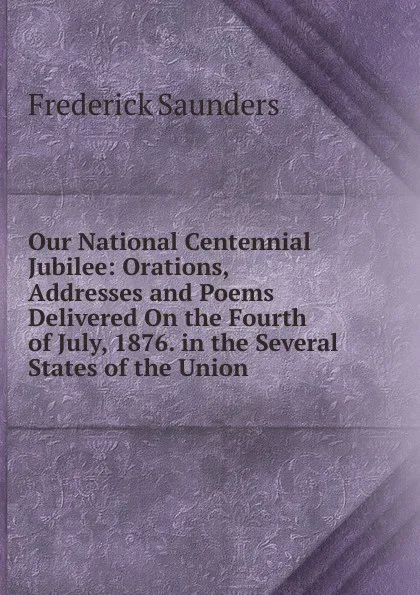 Обложка книги Our National Centennial Jubilee: Orations, Addresses and Poems Delivered On the Fourth of July, 1876. in the Several States of the Union, Frederick Saunders