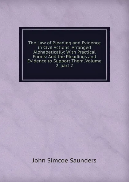 Обложка книги The Law of Pleading and Evidence in Civil Actions: Arranged Alphabetically: With Practical Forms: And the Pleadings and Evidence to Support Them, Volume 2,.part 2, John Simcoe Saunders