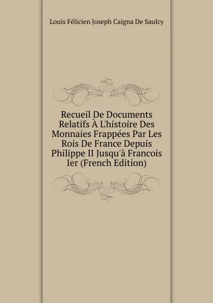 Обложка книги Recueil De Documents Relatifs A L.histoire Des Monnaies Frappees Par Les Rois De France Depuis Philippe II Jusqu.a Francois Ier (French Edition), Louis Félicien Joseph Caigna De Saulcy