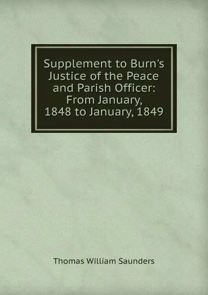 Обложка книги Supplement to Burn.s Justice of the Peace and Parish Officer: From January, 1848 to January, 1849, Thomas William Saunders