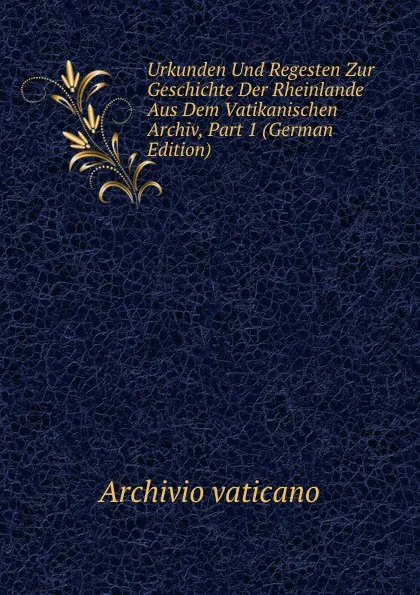 Обложка книги Urkunden Und Regesten Zur Geschichte Der Rheinlande Aus Dem Vatikanischen Archiv, Part 1 (German Edition), Archivio vaticano