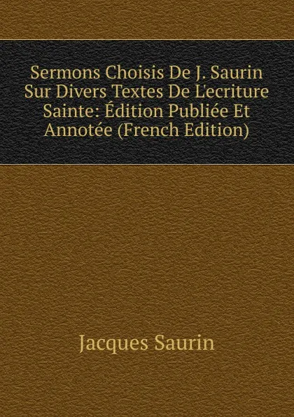 Обложка книги Sermons Choisis De J. Saurin Sur Divers Textes De L.ecriture Sainte: Edition Publiee Et Annotee (French Edition), Jacques Saurin