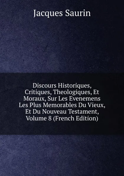 Обложка книги Discours Historiques, Critiques, Theologiques, Et Moraux, Sur Les Evenemens Les Plus Memorables Du Vieux, Et Du Nouveau Testament, Volume 8 (French Edition), Jacques Saurin