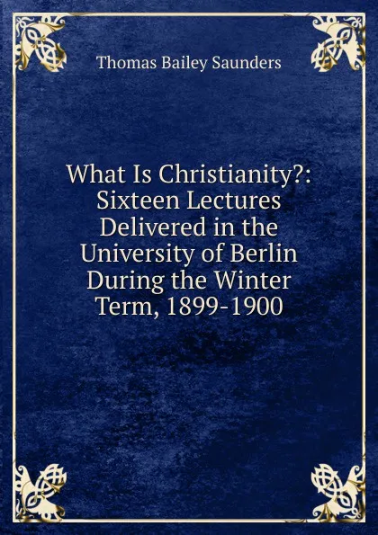 Обложка книги What Is Christianity.: Sixteen Lectures Delivered in the University of Berlin During the Winter Term, 1899-1900, Thomas Bailey Saunders