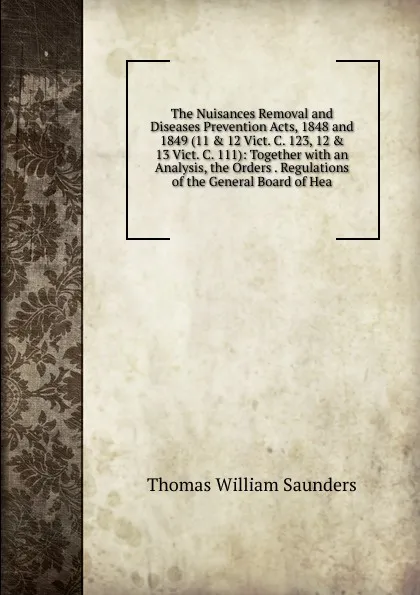 Обложка книги The Nuisances Removal and Diseases Prevention Acts, 1848 and 1849 (11 . 12 Vict. C. 123, 12 . 13 Vict. C. 111): Together with an Analysis, the Orders . Regulations of the General Board of Hea, Thomas William Saunders