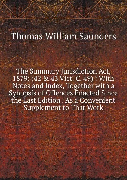 Обложка книги The Summary Jurisdiction Act, 1879: (42 . 43 Vict. C. 49) : With Notes and Index, Together with a Synopsis of Offences Enacted Since the Last Edition . As a Convenient Supplement to That Work, Thomas William Saunders