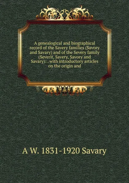 Обложка книги A genealogical and biographical record of the Savery families (Savory and Savary) and of the Severy family (Severit, Savery, Savory and Savary): . with introductory articles on the origin and, A W. 1831-1920 Savary