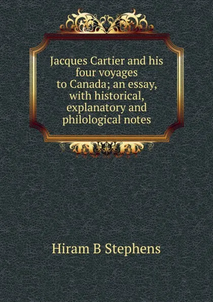 Обложка книги Jacques Cartier and his four voyages to Canada; an essay, with historical, explanatory and philological notes, Hiram B Stephens