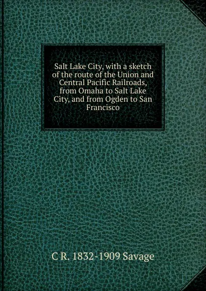 Обложка книги Salt Lake City, with a sketch of the route of the Union and Central Pacific Railroads, from Omaha to Salt Lake City, and from Ogden to San Francisco, C R. 1832-1909 Savage