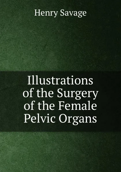 Обложка книги Illustrations of the Surgery of the Female Pelvic Organs, Henry Savage