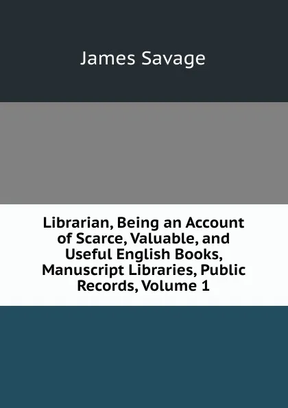 Обложка книги Librarian, Being an Account of Scarce, Valuable, and Useful English Books, Manuscript Libraries, Public Records, Volume 1, James Savage