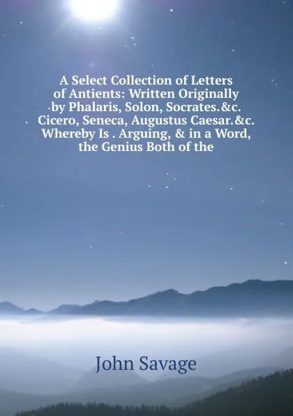 Обложка книги A Select Collection of Letters of Antients: Written Originally by Phalaris, Solon, Socrates..c. Cicero, Seneca, Augustus Caesar..c. Whereby Is . Arguing, . in a Word, the Genius Both of the, John Savage