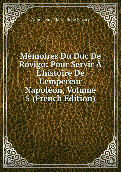 Обложка книги Memoires Du Duc De Rovigo: Pour Servir A L.histoire De L.empereur Napoleon, Volume 5 (French Edition), Anne-Jean-Marie-René Savary