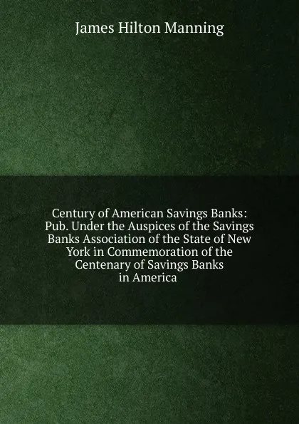 Обложка книги Century of American Savings Banks: Pub. Under the Auspices of the Savings Banks Association of the State of New York in Commemoration of the Centenary of Savings Banks in America ., James Hilton Manning