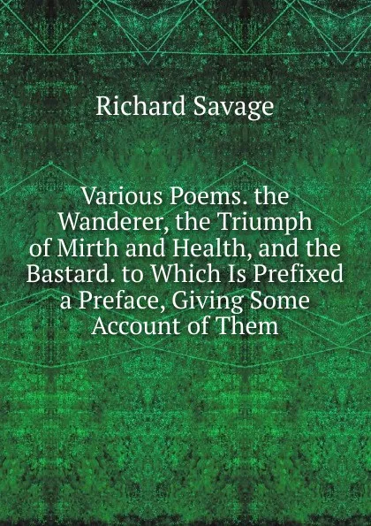 Обложка книги Various Poems. the Wanderer, the Triumph of Mirth and Health, and the Bastard. to Which Is Prefixed a Preface, Giving Some Account of Them, Richard Savage