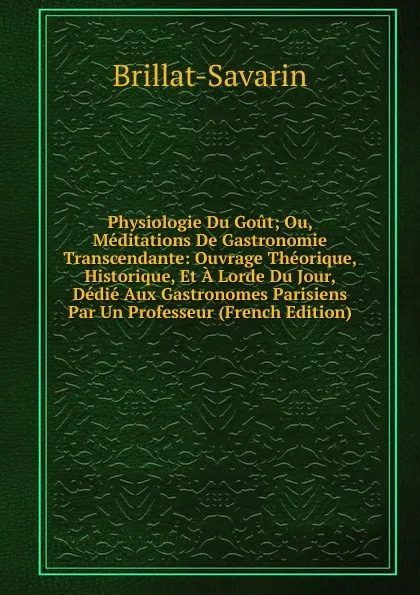 Обложка книги Physiologie Du Gout; Ou, Meditations De Gastronomie Transcendante: Ouvrage Theorique, Historique, Et A Lorde Du Jour, Dedie Aux Gastronomes Parisiens Par Un Professeur (French Edition), Brillat-Savarin