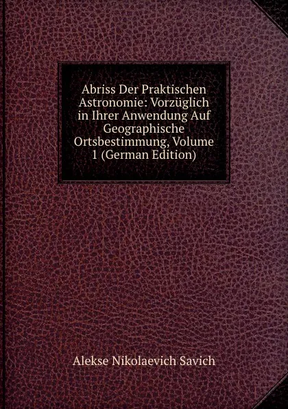 Обложка книги Abriss Der Praktischen Astronomie: Vorzuglich in Ihrer Anwendung Auf Geographische Ortsbestimmung, Volume 1 (German Edition), Alekse Nikolaevich Savich