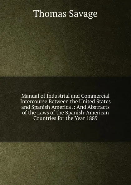 Обложка книги Manual of Industrial and Commercial Intercourse Between the United States and Spanish America .: And Abstracts of the Laws of the Spanish-American Countries for the Year 1889, Thomas Savage