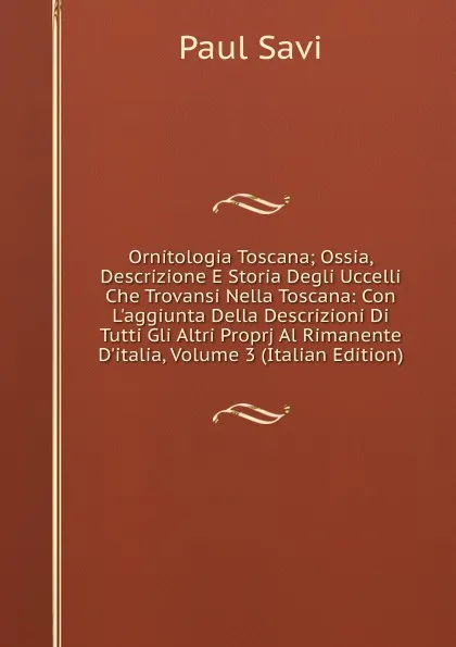 Обложка книги Ornitologia Toscana; Ossia, Descrizione E Storia Degli Uccelli Che Trovansi Nella Toscana: Con L.aggiunta Della Descrizioni Di Tutti Gli Altri Proprj Al Rimanente D.italia, Volume 3 (Italian Edition), Paul Savi