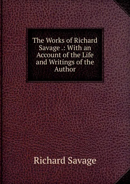 Обложка книги The Works of Richard Savage .: With an Account of the Life and Writings of the Author, Richard Savage