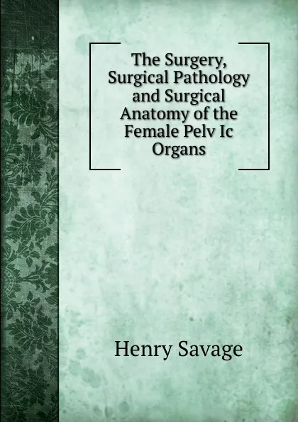 Обложка книги The Surgery, Surgical Pathology and Surgical Anatomy of the Female Pelv Ic Organs, Henry Savage