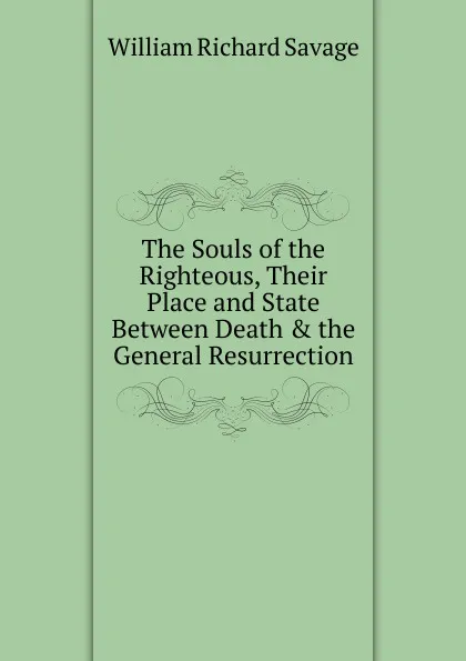 Обложка книги The Souls of the Righteous, Their Place and State Between Death . the General Resurrection, William Richard Savage