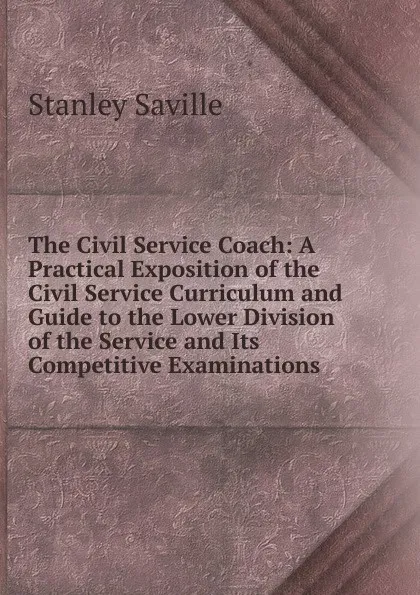 Обложка книги The Civil Service Coach: A Practical Exposition of the Civil Service Curriculum and Guide to the Lower Division of the Service and Its Competitive Examinations, Stanley Saville