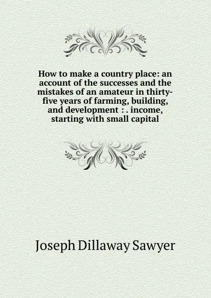 Обложка книги How to make a country place: an account of the successes and the mistakes of an amateur in thirty-five years of farming, building, and development : . income, starting with small capital, Joseph Dillaway Sawyer