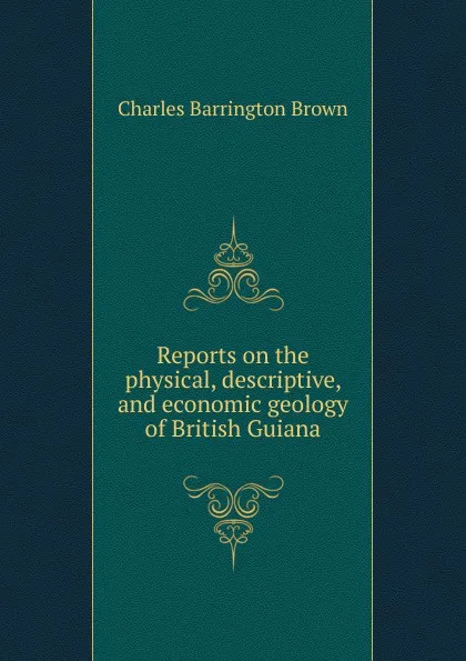 Обложка книги Reports on the physical, descriptive, and economic geology of British Guiana, Charles Barrington Brown