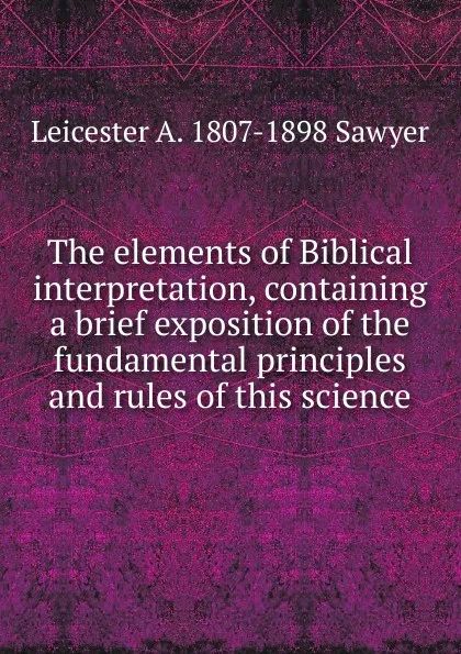 Обложка книги The elements of Biblical interpretation, containing a brief exposition of the fundamental principles and rules of this science, Leicester A. 1807-1898 Sawyer