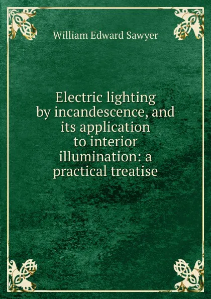 Обложка книги Electric lighting by incandescence, and its application to interior illumination: a practical treatise, William Edward Sawyer