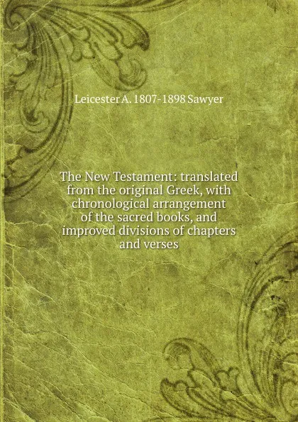 Обложка книги The New Testament: translated from the original Greek, with chronological arrangement of the sacred books, and improved divisions of chapters and verses, Leicester A. 1807-1898 Sawyer