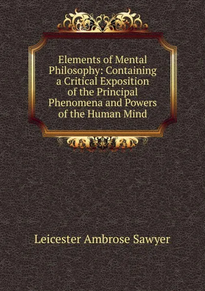 Обложка книги Elements of Mental Philosophy: Containing a Critical Exposition of the Principal Phenomena and Powers of the Human Mind, Leicester Ambrose Sawyer