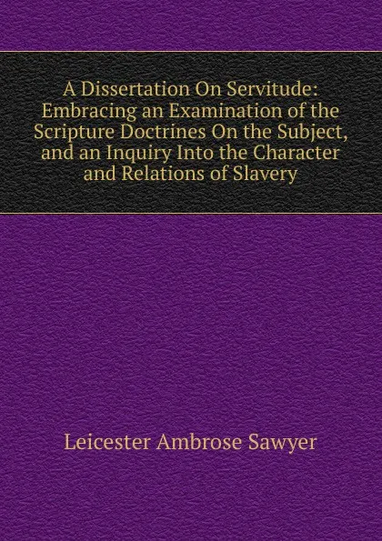 Обложка книги A Dissertation On Servitude: Embracing an Examination of the Scripture Doctrines On the Subject, and an Inquiry Into the Character and Relations of Slavery, Leicester Ambrose Sawyer