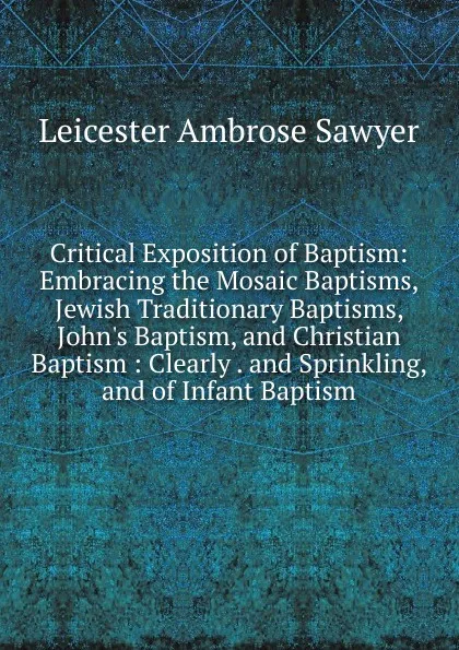 Обложка книги Critical Exposition of Baptism: Embracing the Mosaic Baptisms, Jewish Traditionary Baptisms, John.s Baptism, and Christian Baptism : Clearly . and Sprinkling, and of Infant Baptism, Leicester Ambrose Sawyer