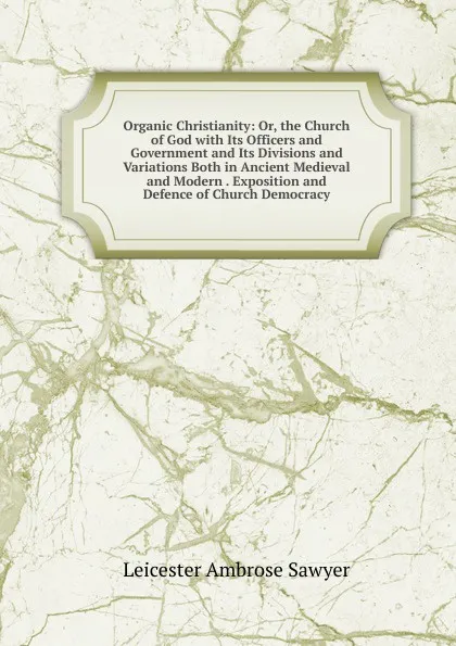 Обложка книги Organic Christianity: Or, the Church of God with Its Officers and Government and Its Divisions and Variations Both in Ancient Medieval and Modern . Exposition and Defence of Church Democracy, Leicester Ambrose Sawyer