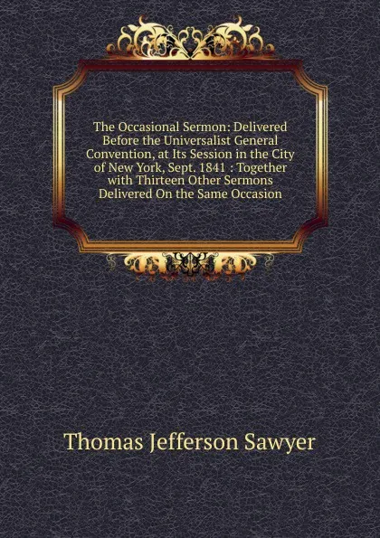 Обложка книги The Occasional Sermon: Delivered Before the Universalist General Convention, at Its Session in the City of New York, Sept. 1841 : Together with Thirteen Other Sermons Delivered On the Same Occasion, Thomas Jefferson Sawyer