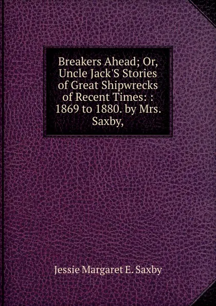 Обложка книги Breakers Ahead; Or, Uncle Jack.S Stories of Great Shipwrecks of Recent Times: : 1869 to 1880. by Mrs. Saxby,, Jessie Margaret E. Saxby