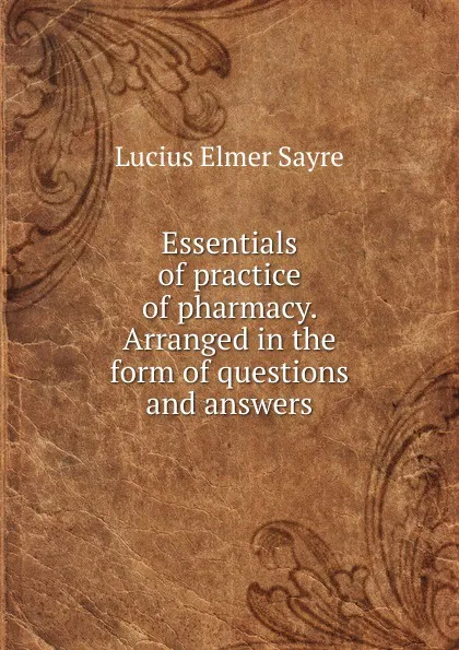 Обложка книги Essentials of practice of pharmacy. Arranged in the form of questions and answers, Lucius Elmer Sayre