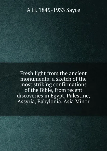 Обложка книги Fresh light from the ancient monuments: a sketch of the most striking confirmations of the Bible, from recent discoveries in Egypt, Palestine, Assyria, Babylonia, Asia Minor, Archibald Henry Sayce