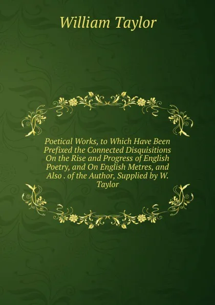 Обложка книги Poetical Works, to Which Have Been Prefixed the Connected Disquisitions On the Rise and Progress of English Poetry, and On English Metres, and Also . of the Author, Supplied by W. Taylor, William Taylor